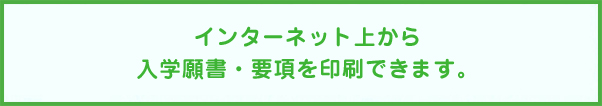 インターネット上から入学願書・要項を印刷できます。