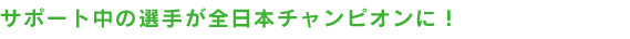 サポート中の選手が全日本チャンピオンに！