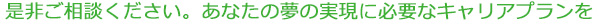 是非ご相談ください。あなたの夢の実現に必要なキャリアプランを